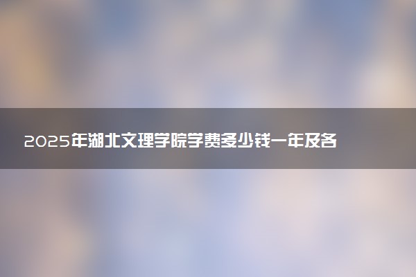 2025年湖北文理学院学费多少钱一年及各专业收费标准一览表