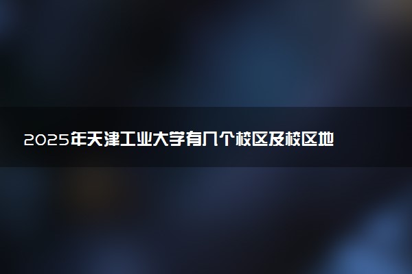 2025年天津工业大学有几个校区及校区地址公交站点周边环境 新生在哪个校区