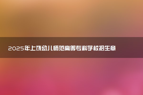 2025年上饶幼儿师范高等专科学校招生章程及录取规则解读