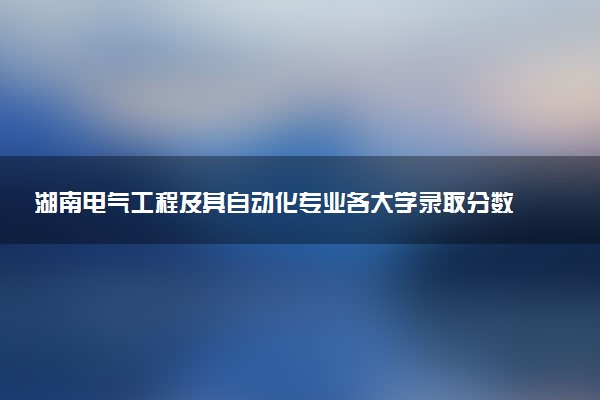 湖南电气工程及其自动化专业各大学录取分数线：最低422分能上 开设院校及位次