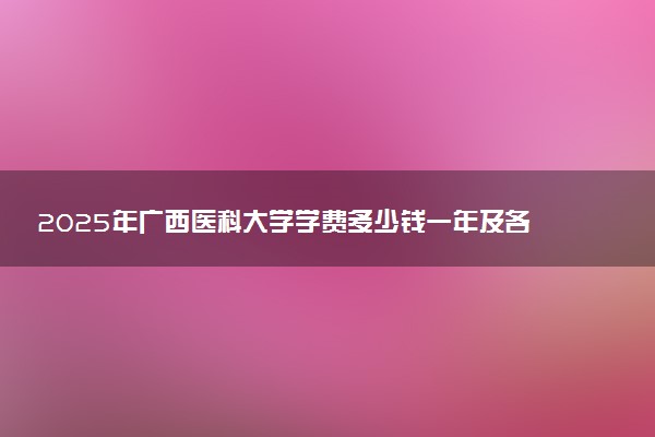 2025年广西医科大学学费多少钱一年及各专业收费标准一览表