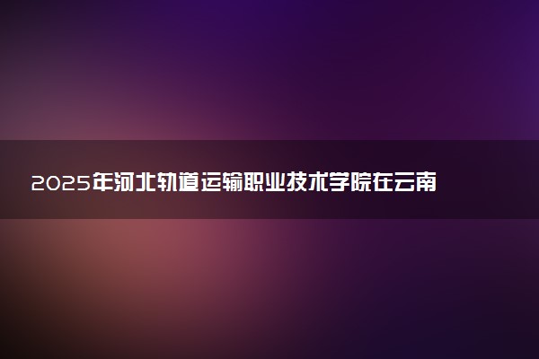 2025年河北轨道运输职业技术学院在云南招生代码及专业代码 河北轨道运输职业技术学院云南代码是多少？怎么查询？