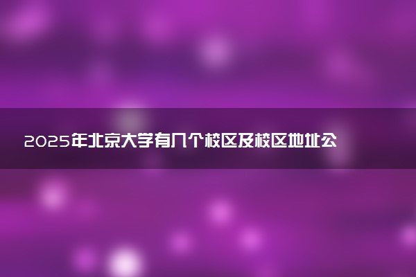 2025年北京大学有几个校区及校区地址公交站点周边环境 新生在哪个校区