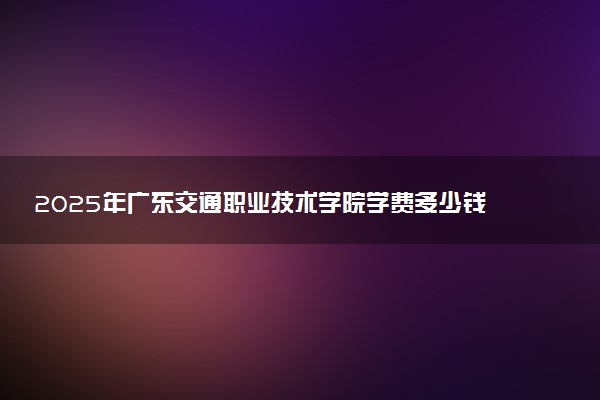 2025年广东交通职业技术学院学费多少钱一年及各专业收费标准一览表