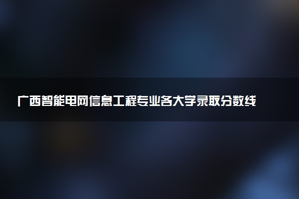 广西智能电网信息工程专业各大学录取分数线：最低378分能上 开设院校及位次