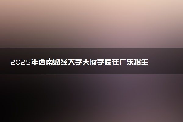 2025年西南财经大学天府学院在广东招生代码及专业代码 西南财经大学天府学院广东代码是多少？怎么查询？