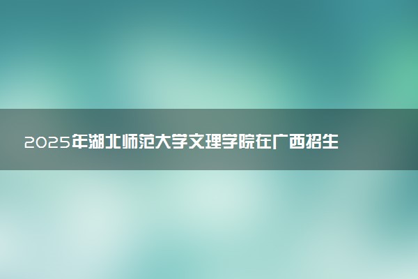 2025年湖北师范大学文理学院在广西招生代码及专业代码 湖北师范大学文理学院广西代码是多少？怎么查询？