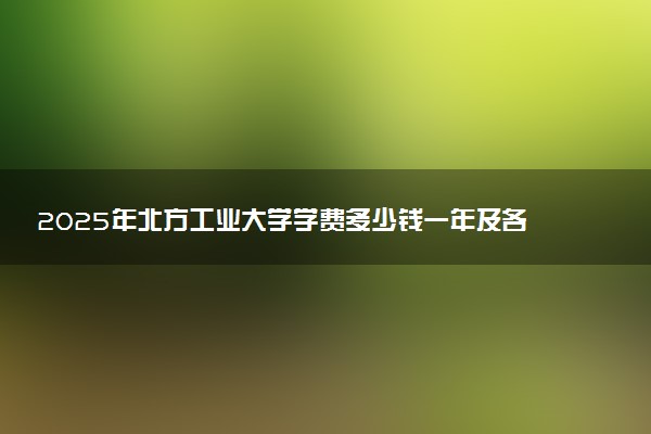 2025年北方工业大学学费多少钱一年及各专业收费标准一览表