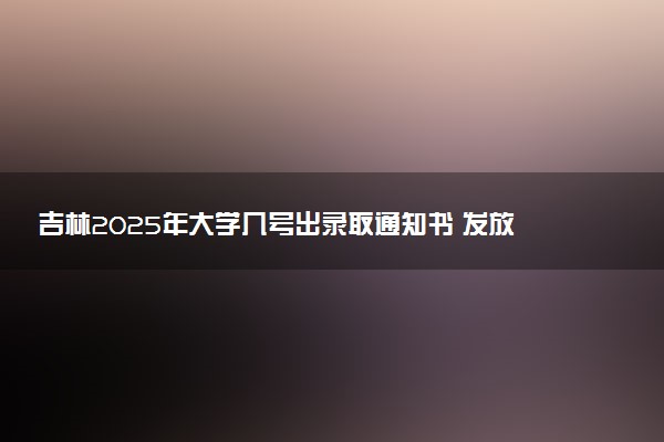 吉林2025年大学几号出录取通知书 发放时间什么时候