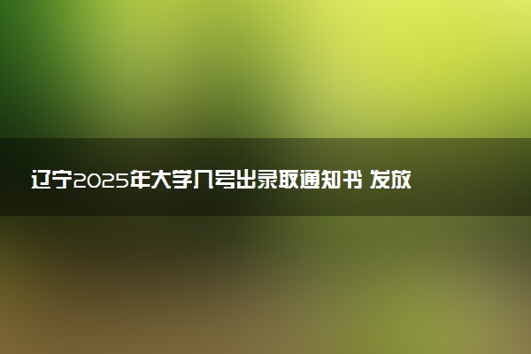 辽宁2025年大学几号出录取通知书 发放时间什么时候