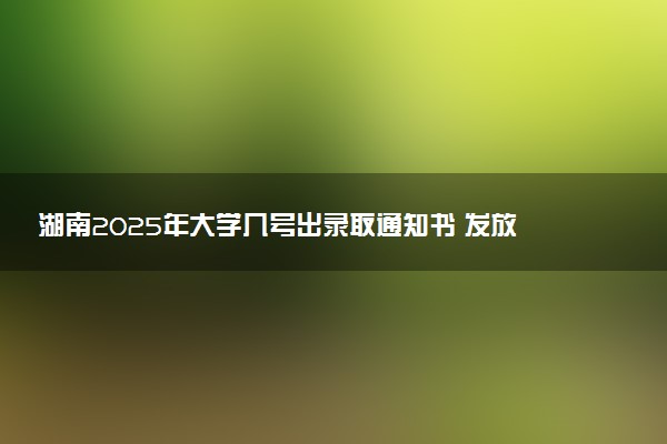 湖南2025年大学几号出录取通知书 发放时间什么时候