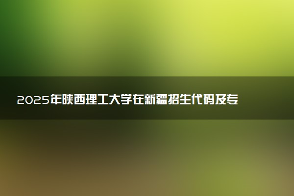 2025年陕西理工大学在新疆招生代码及专业代码 陕西理工大学新疆代码是多少？怎么查询？