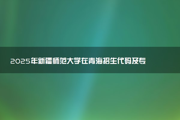 2025年新疆师范大学在青海招生代码及专业代码 新疆师范大学青海代码是多少？怎么查询？