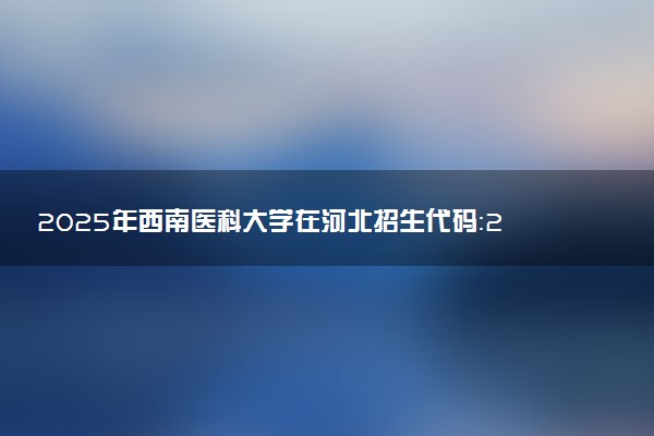 2025年西南医科大学在河北招生代码：2264 专业代码及报考指南
