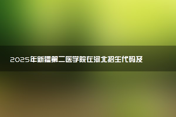 2025年新疆第二医学院在河北招生代码及专业代码 新疆第二医学院河北代码是多少？怎么查询？