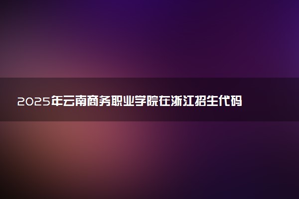 2025年云南商务职业学院在浙江招生代码：5342 专业代码及报考指南
