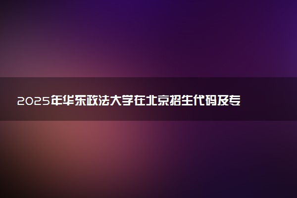 2025年华东政法大学在北京招生代码及专业代码 华东政法大学北京代码是多少？怎么查询？