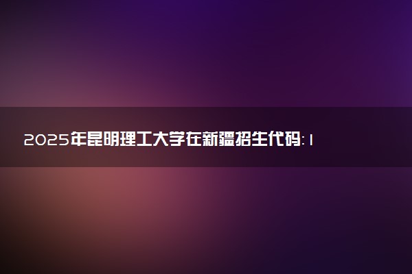 2025年昆明理工大学在新疆招生代码：1520 专业代码及报考指南