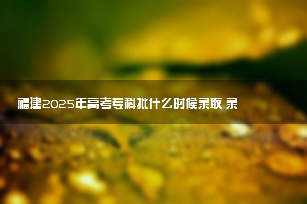 福建2025年高考专科批什么时候录取 录取时间安排表汇总