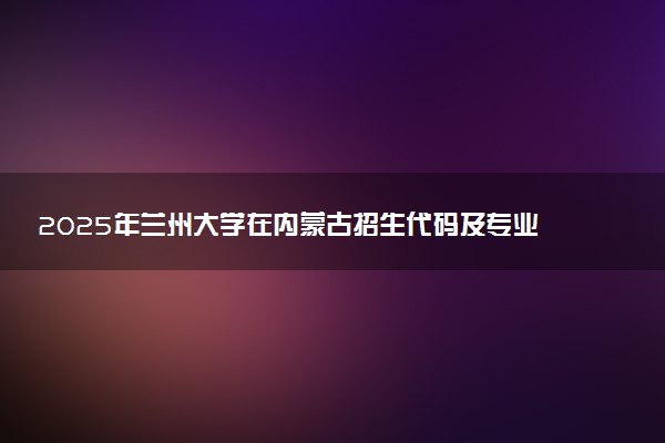 2025年兰州大学在内蒙古招生代码及专业代码 兰州大学内蒙古代码是多少？怎么查询？