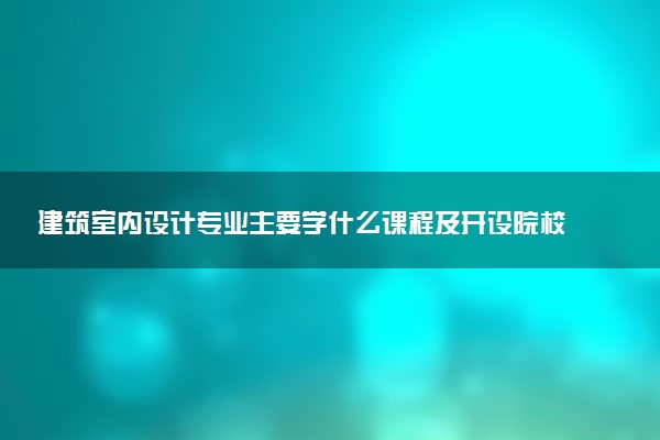 建筑室内设计专业主要学什么课程及开设院校 毕业后能干什么工作