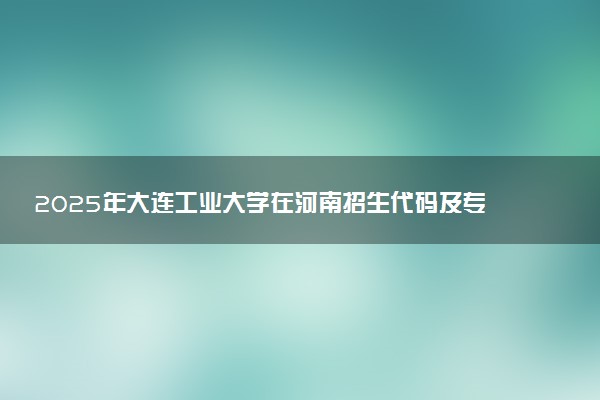 2025年大连工业大学在河南招生代码及专业代码 大连工业大学河南代码是多少？怎么查询？