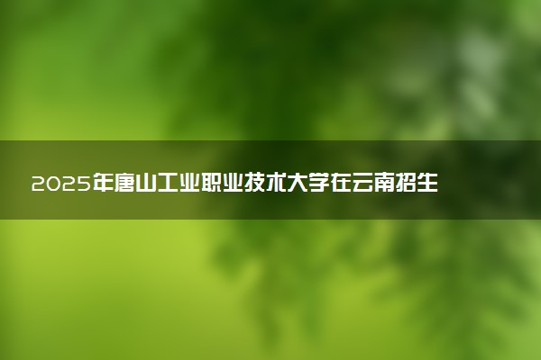 2025年唐山工业职业技术大学在云南招生代码及专业代码 唐山工业职业技术大学云南代码是多少？怎么查询？