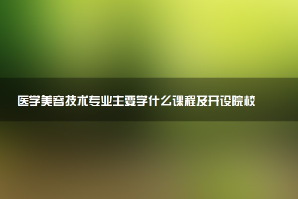 医学美容技术专业主要学什么课程及开设院校 毕业后能干什么工作