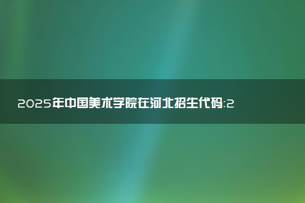 2025年中国美术学院在河北招生代码：2552 专业代码及报考指南