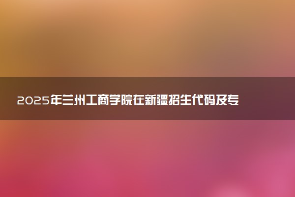 2025年兰州工商学院在新疆招生代码及专业代码 兰州工商学院新疆代码是多少？怎么查询？