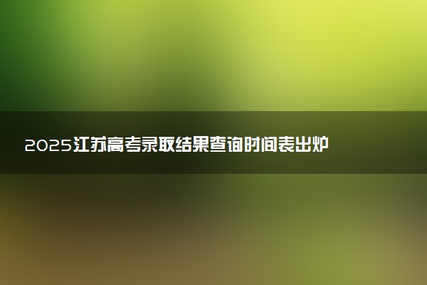 2025江苏高考录取结果查询时间表出炉 几号发放录取通知书