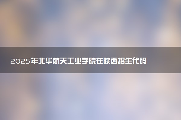 2025年北华航天工业学院在陕西招生代码：1428 专业代码及报考指南