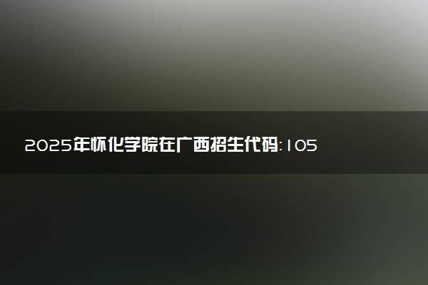 2025年怀化学院在广西招生代码：10548 专业代码及报考指南
