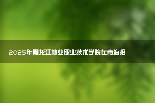 2025年黑龙江林业职业技术学院在青海招生代码：2215 专业代码及报考指南