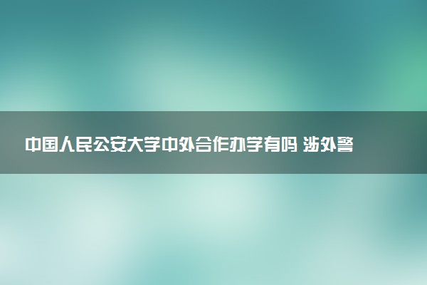 中国人民公安大学中外合作办学有吗 涉外警务专业怎么样