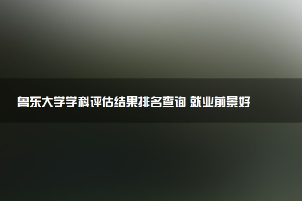 鲁东大学学科评估结果排名查询 就业前景好的王牌专业有哪些