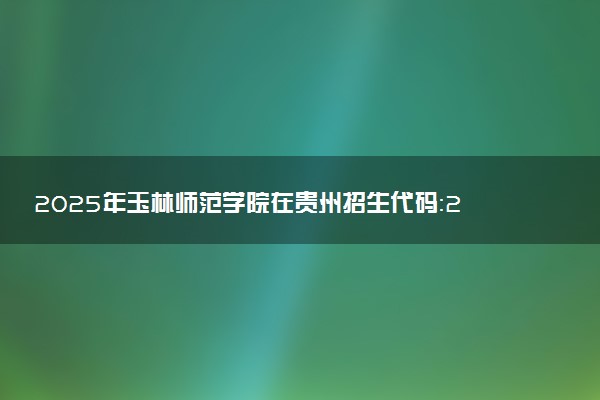 2025年玉林师范学院在贵州招生代码：2704 专业代码及报考指南