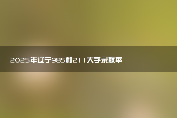 2025年辽宁985和211大学录取率 最新录取人数