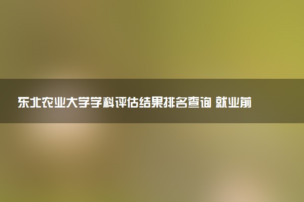 东北农业大学学科评估结果排名查询 就业前景好的王牌专业有哪些
