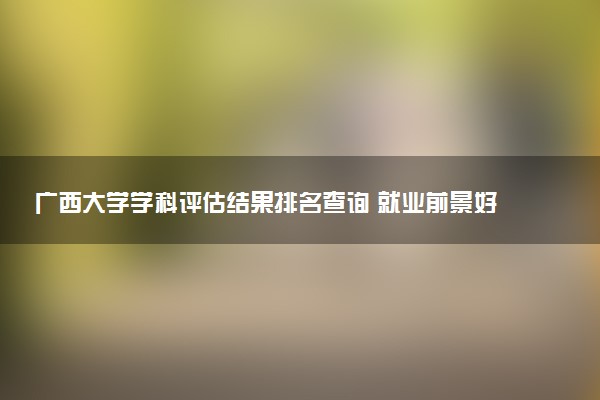 广西大学学科评估结果排名查询 就业前景好的王牌专业有哪些