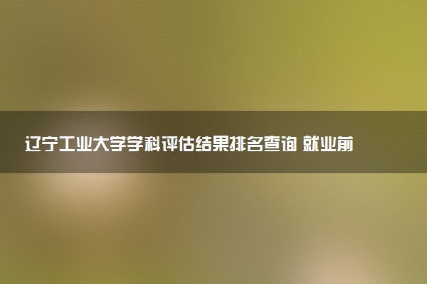 辽宁工业大学学科评估结果排名查询 就业前景好的王牌专业有哪些