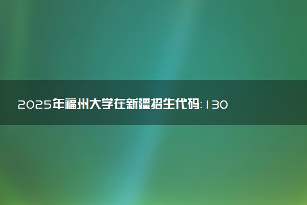 2025年福州大学在新疆招生代码：1300 专业代码及报考指南