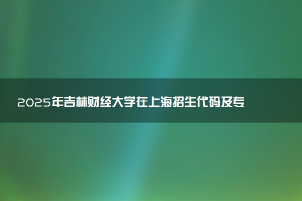 2025年吉林财经大学在上海招生代码及专业代码 吉林财经大学上海代码是多少？怎么查询？