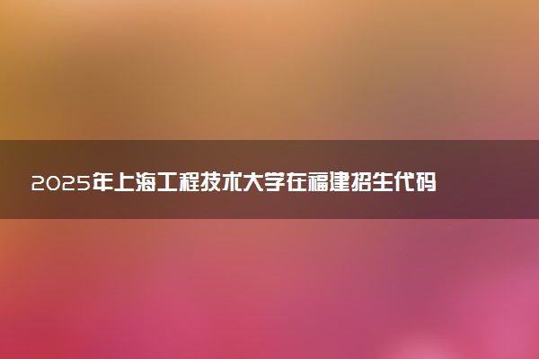 2025年上海工程技术大学在福建招生代码：3123 专业代码及报考指南