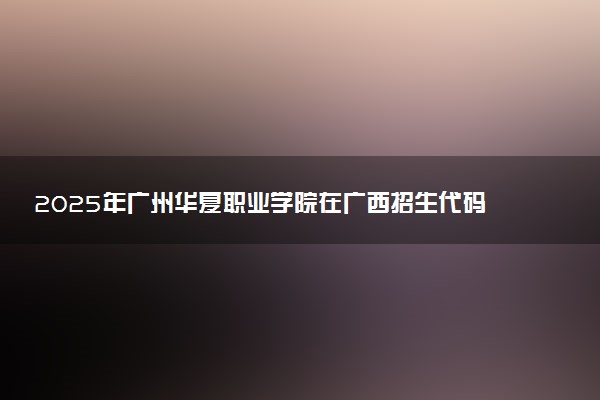2025年广州华夏职业学院在广西招生代码：14268 专业代码及报考指南