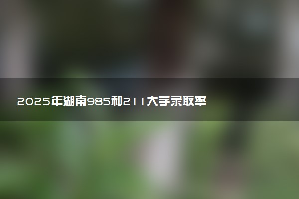 2025年湖南985和211大学录取率 最新录取人数