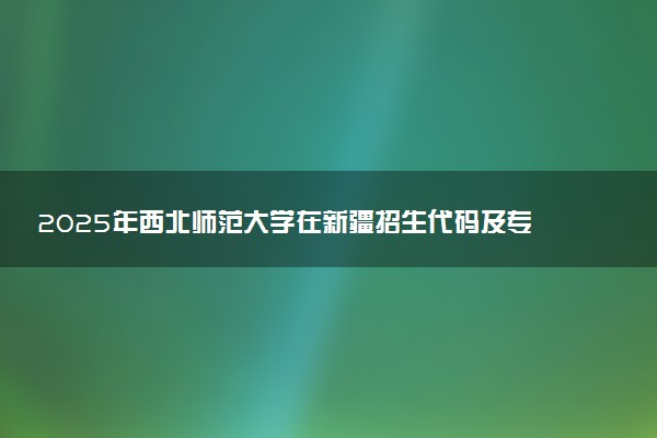 2025年西北师范大学在新疆招生代码及专业代码 西北师范大学新疆代码是多少？怎么查询？