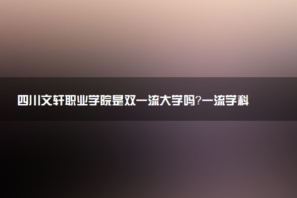 四川文轩职业学院是双一流大学吗？一流学科有哪些及历年分数线位次