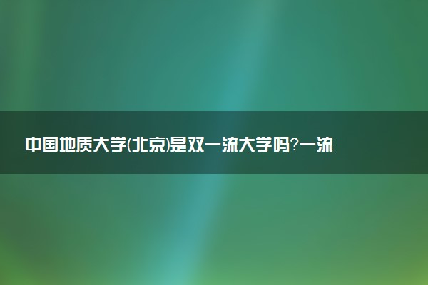 中国地质大学(北京)是双一流大学吗？一流学科有哪些及历年分数线位次