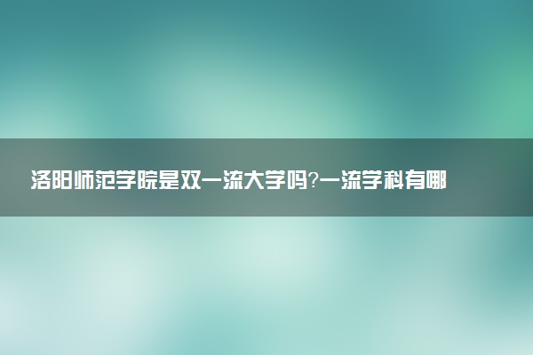 洛阳师范学院是双一流大学吗？一流学科有哪些及历年分数线位次